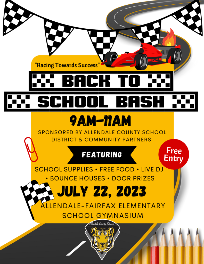 “Racing Towards Success” Back to School Bash 9MA-11AM SPONSORED BY ALLENDALE COUNTY SCHOOL DISTRICT & COMMUNITY PARTNERS Featuring SCHOOL SUPPLIES • FREE FOOD • LIVE DJ• BOUNCE HOUSES • DOOR PRIZE July 22, 2023 Allendale-Fairfax Elementary School Gymnasium