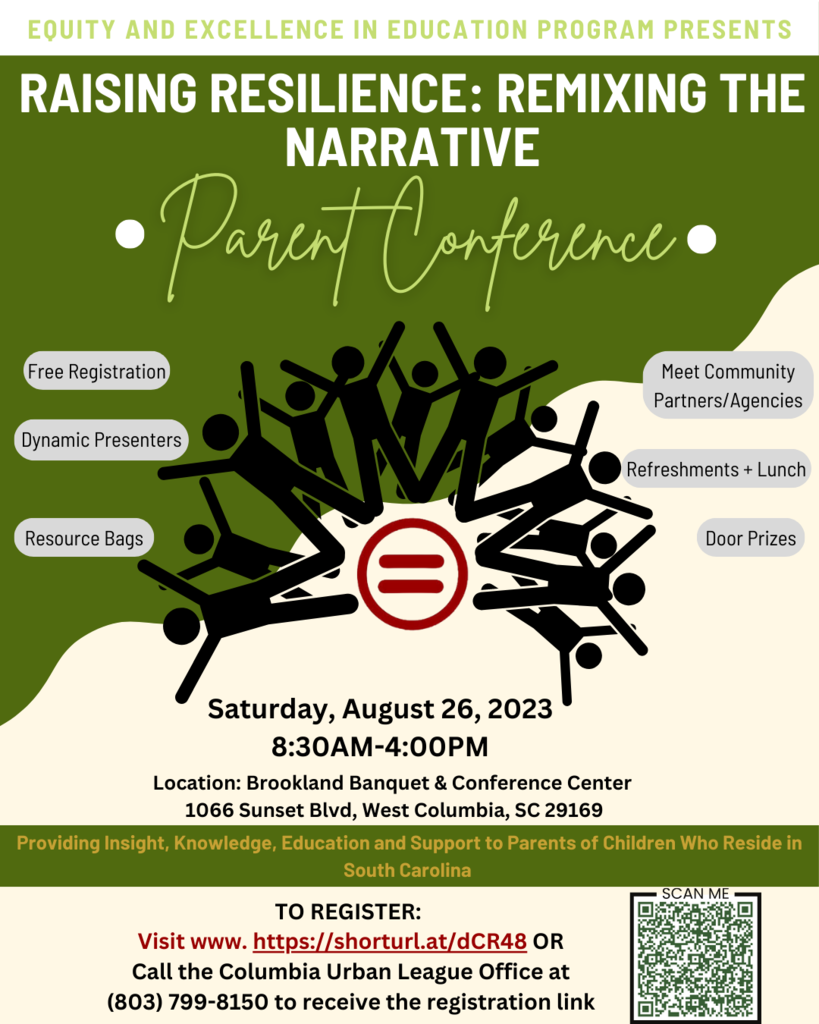 Equity and excellence in education program presents. Raising resilience: remixing the narrative parent conference. Free registration, dynamic presenters, resource bags, meet community partners/agencies, refreshments + lunch, & door prizes. Saturday August 26, 2023 8:30AM-4:00PM. Location: Brookland Banquet & Conference Center. 1066 Sunset Blvd, West Columbia, SC 29169. Providing insight, knowledge, education, and support to parents of children who reside in South Carolina. To register: visit www.https://shorturl.at/dCR48 OR Call the Columbia Urban League Office at 803-799-8150 to receive the registration link.