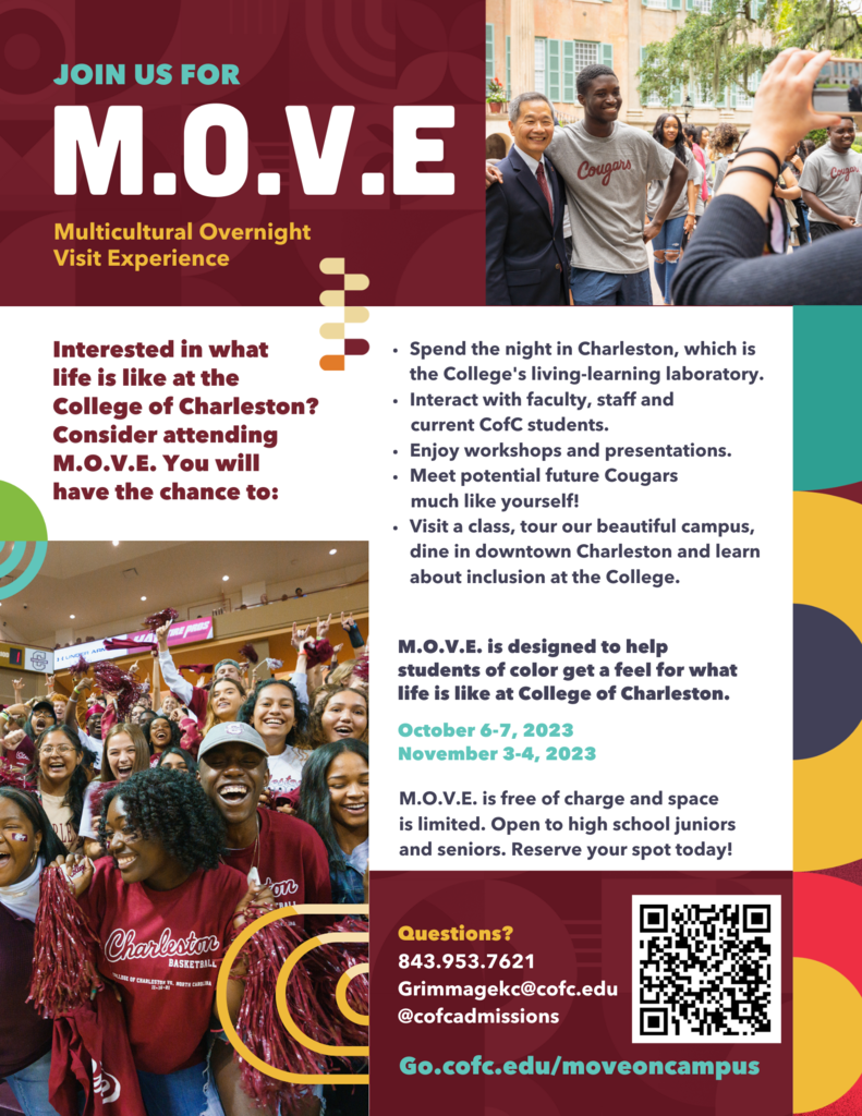 JOIN US FOR M.O.V.E Multicultural Overnight Visit Experience Cougars Interested in what life is like at the College of Charleston? Consider attending M.O.V.E. You will have the chance to: • • Spend the night in Charleston, which is the College's living-learning laboratory. • Interact with faculty, staff and current CofC students. • Enjoy workshops and presentations. • Meet potential future Cougars much like yourself! • Visit a class, tour our beautiful campus, dine in downtown Charleston and learn about inclusion at the College. M.O.V.E. is designed to help students of color get a feel for what life is like at College of Charleston. October 6-7, 2023 November 3-4, 2023 M.O. V.E. is free of charge and space is limited. Open to high school juniors and seniors. Reserve your spot today! Charleston BASKETBALL SALLEE DE CHARLESTON IS. MORTE CARS Questions? 843.953.7621 Grimmagekc@cofc.edu @cofcadmissions Go.cofc.edu/moveoncampus