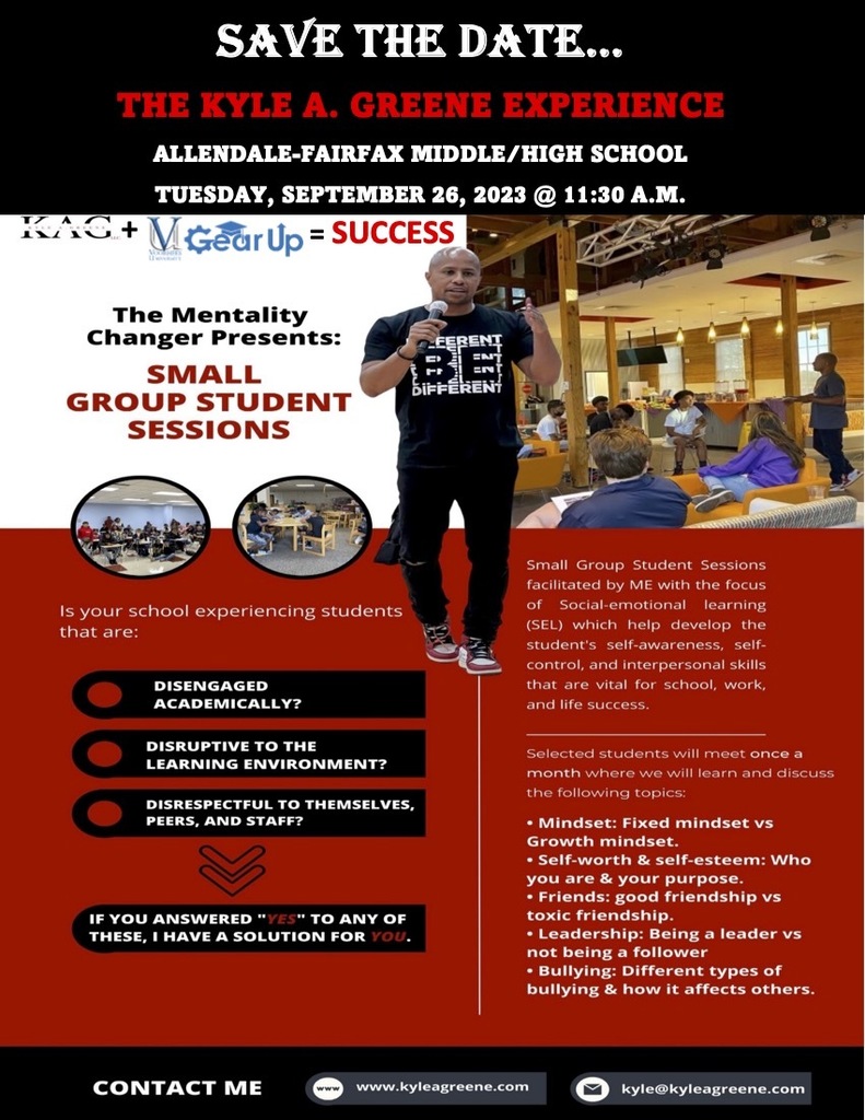 SAVE THE DATE. THE KYLE A. GREENE EXPERIENCE ALLENDALE-FAIRFAX MIDDLE/HIGH SCHOOL TUESDAY, SEPTEMBER 26, 2023 © 11:30 A.M. + Gear Up = SUCCESS The Mentality Changer Presents: SMALL GROUP STUDENT SESSIONS BiFFÈREN Is your school experiencing students that are: Small Group Student Sessions facilitated by ME with the focus of Social-emotional learning (SEL) which help develop the student's self-awareness, self- control, and interpersonal skills that are vital tor school work ancilite success. DISENGAGED ACADEMICALLY? DISRUPTIVE TO THE LEARNING ENVIRONMENT? DISRESPECTFUL TO THEMSELVES, PEERS, AND STAFF? IF YOU ANSWERED "YES" TO ANY OF THESE, I HAVE A SOLUTION FOR YOU. Selected students will meet once a month where we will learn and discuss the following topics: • Mindset: Fixed mindset vs Growth mindset. • Self-worth & self-esteem: Who you are & your purpose. • Friends: good friendship vs toxic friendship. • Leadership: Being a leader vs not being a follower • Bullying: Different types of bullying & how it affects others. CONTACT ME www.kvleagreene.com kyle@kyleagreene.com