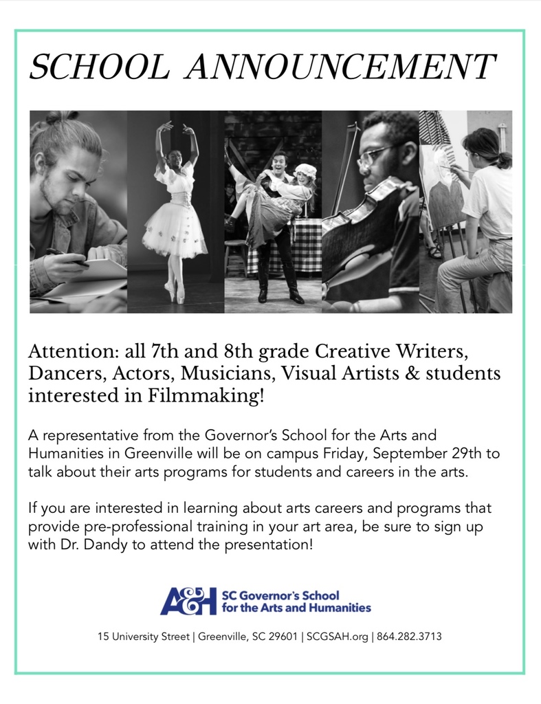 SCHOOL ANNOUNCEMENT Attention: all 7th and 8th grade Creative Writers, Dancers, Actors, Musicians, Visual Artists & students interested in Filmmaking! A representative from the Governor's School for the Arts and Humanities in Greenville will be on campus Friday, September 29th to talk about their arts programs for students and careers in the arts. If you are interested in learning about arts careers and programs that provide pre-professional training in your art area, be sure to sign up with Dr. Dandy to attend the presentation! for the Arts and Humanities 15 University Street | Greenville, SC 29601 | SCGSAH.org | 864.282.3713