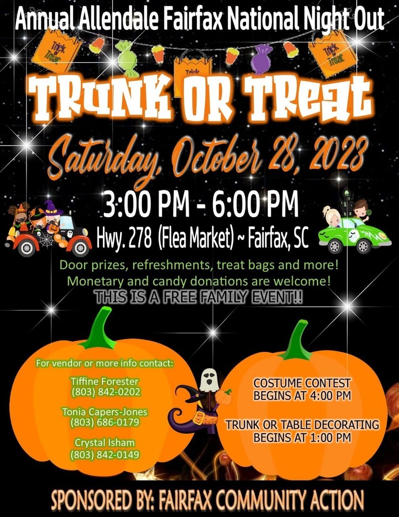 Annual Allendale Fairfax National Night Out TRUNK OR TREAL Saturday Odebe, 23:2023 3:00 PM - 6:00 PM -Hwy. 278 (Flea Market) - Fairfax, SC Door prizes, refreshments, treat bags and more! Monetary and candy donations are welcome! THIS IS A FREE FAMILY EVENT!! For vendor or more info contact: Tiffine Forester (803) 842-0202 Tonia Capers-Jones (803) 686-0179 Crystal Isham (803) 842-0149 COSTUME CONTEST BEGINS AT 4:00 PM TRUNK OR TABLE DECORATING BEGINS AT 1:00 PM SPONSORED BY: FAIRFAX COMMUNITY ACTION