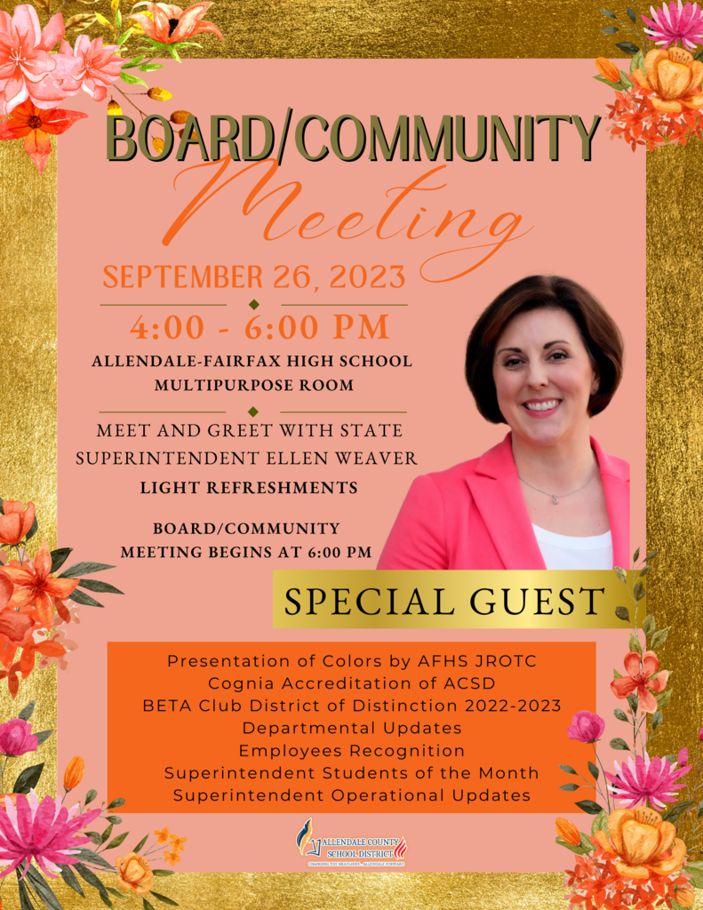 BOARD/COMMUNITY Meeting SEPTEMBER 26, 2023 4:00 - 6:00 PM ALLENDALE-FAIRFAX HIGH SCHOOL MULTIPURPOSE ROOM MEET AND GREET WITH STATE SUPERINTENDENT ELLEN WEAVER LIGHT REFRESHMENTS BOARD/COMMUNITY MEETING BEGINS AT 6:00 PM SPECIAL GUEST Presentation of Colors by AFHS JROTC Cognia Accreditation of ACSD BETA Club District of Distinction 2022-2023 Departmental Updates Employees Recognition Superintendent Students of the Month Superintendent Operational Updates ALLENDALE COUNTY SCHOOL DISTRICT CHANGING HEADLINES… ALLENDALE FORWARD
